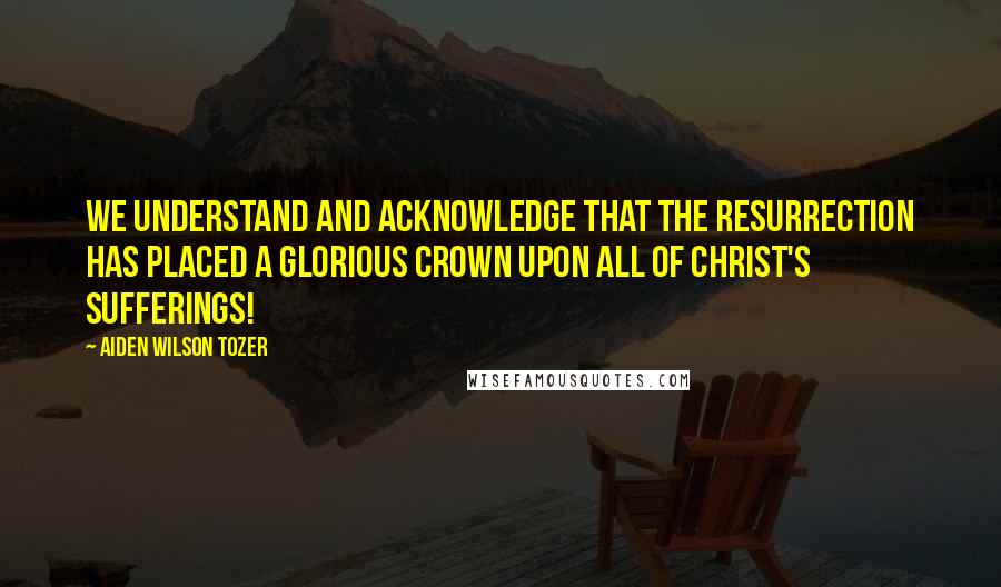 Aiden Wilson Tozer Quotes: We understand and acknowledge that the Resurrection has placed a glorious crown upon all of Christ's sufferings!