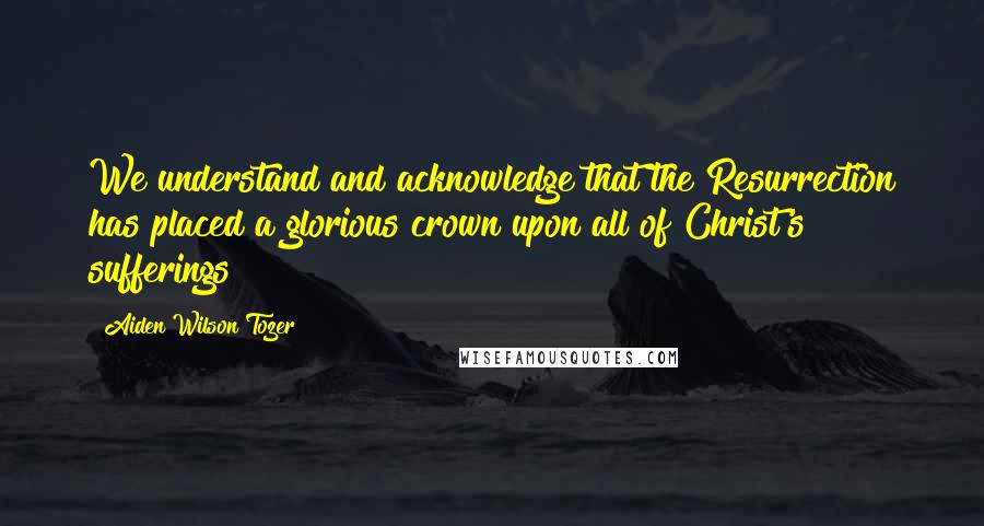 Aiden Wilson Tozer Quotes: We understand and acknowledge that the Resurrection has placed a glorious crown upon all of Christ's sufferings!