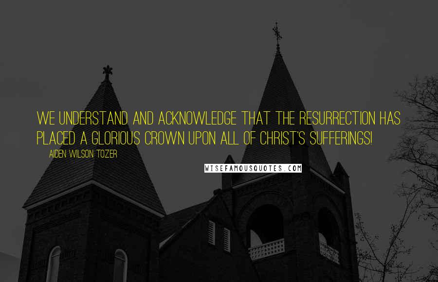 Aiden Wilson Tozer Quotes: We understand and acknowledge that the Resurrection has placed a glorious crown upon all of Christ's sufferings!