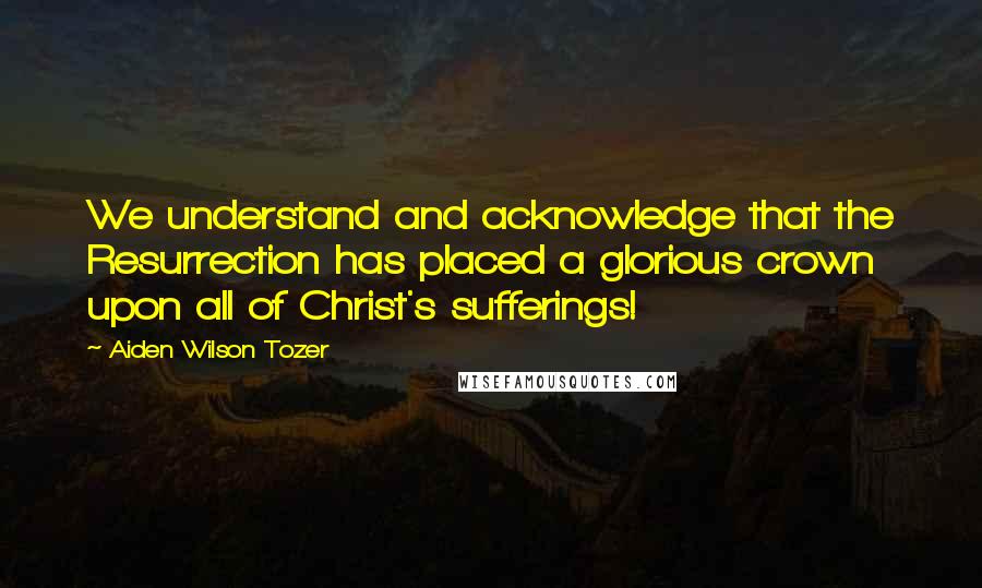 Aiden Wilson Tozer Quotes: We understand and acknowledge that the Resurrection has placed a glorious crown upon all of Christ's sufferings!