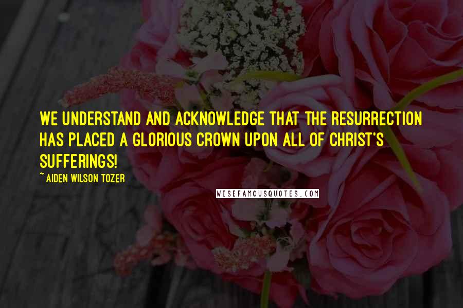 Aiden Wilson Tozer Quotes: We understand and acknowledge that the Resurrection has placed a glorious crown upon all of Christ's sufferings!