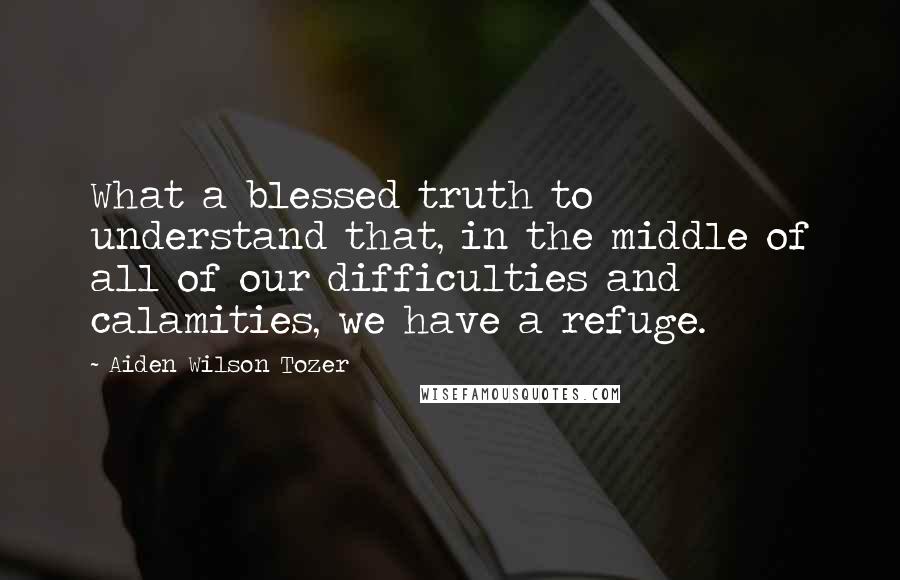 Aiden Wilson Tozer Quotes: What a blessed truth to understand that, in the middle of all of our difficulties and calamities, we have a refuge.