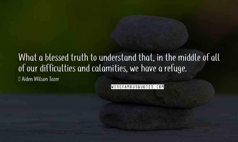 Aiden Wilson Tozer Quotes: What a blessed truth to understand that, in the middle of all of our difficulties and calamities, we have a refuge.