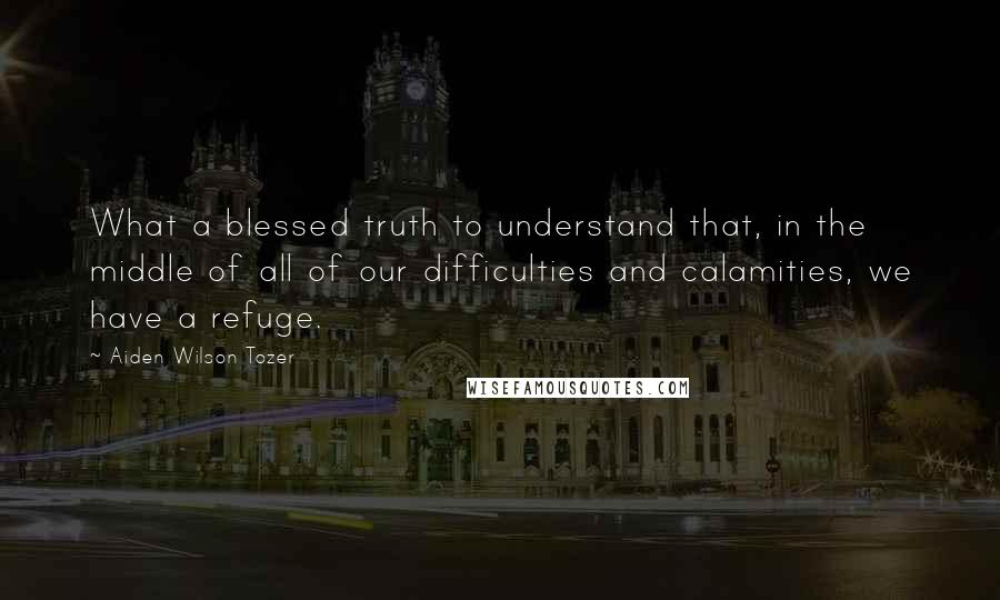 Aiden Wilson Tozer Quotes: What a blessed truth to understand that, in the middle of all of our difficulties and calamities, we have a refuge.