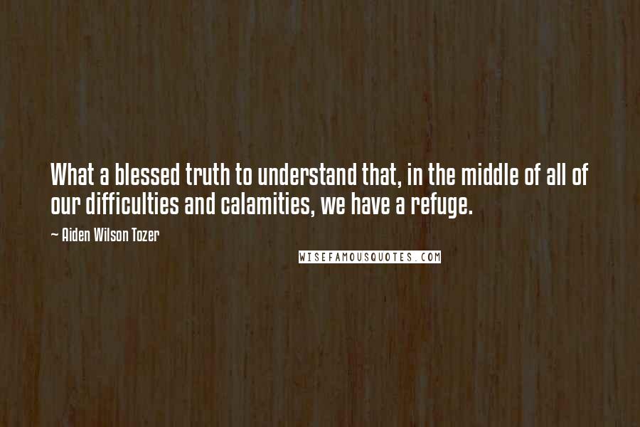 Aiden Wilson Tozer Quotes: What a blessed truth to understand that, in the middle of all of our difficulties and calamities, we have a refuge.