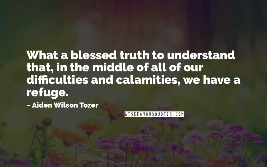 Aiden Wilson Tozer Quotes: What a blessed truth to understand that, in the middle of all of our difficulties and calamities, we have a refuge.