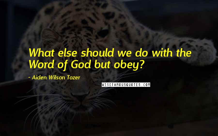 Aiden Wilson Tozer Quotes: What else should we do with the Word of God but obey?