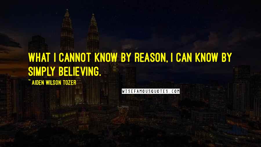 Aiden Wilson Tozer Quotes: What I cannot know by reason, I can know by simply believing.