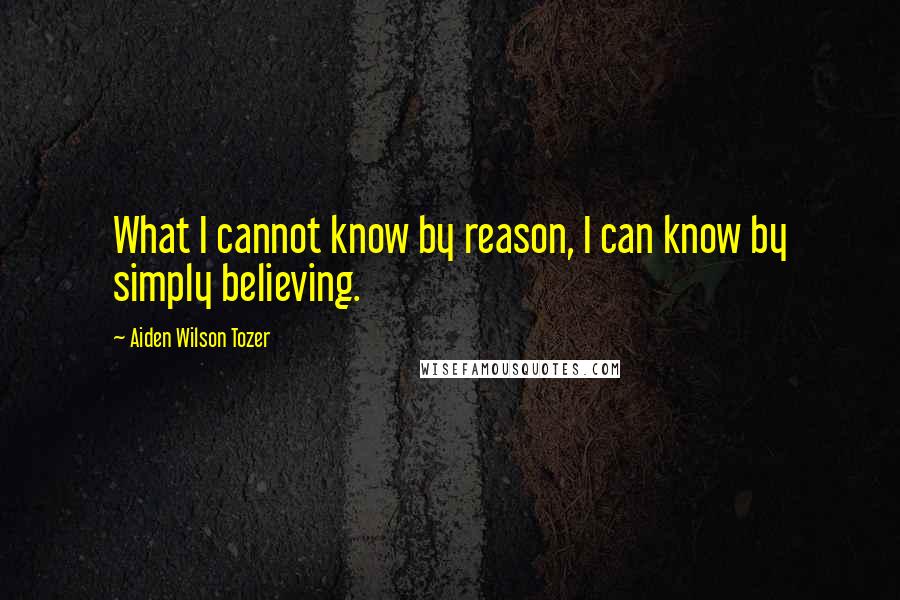 Aiden Wilson Tozer Quotes: What I cannot know by reason, I can know by simply believing.