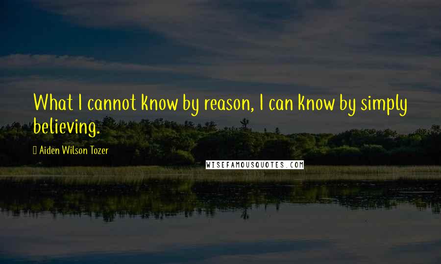 Aiden Wilson Tozer Quotes: What I cannot know by reason, I can know by simply believing.