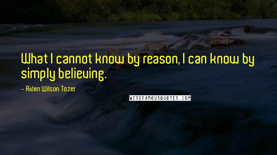 Aiden Wilson Tozer Quotes: What I cannot know by reason, I can know by simply believing.