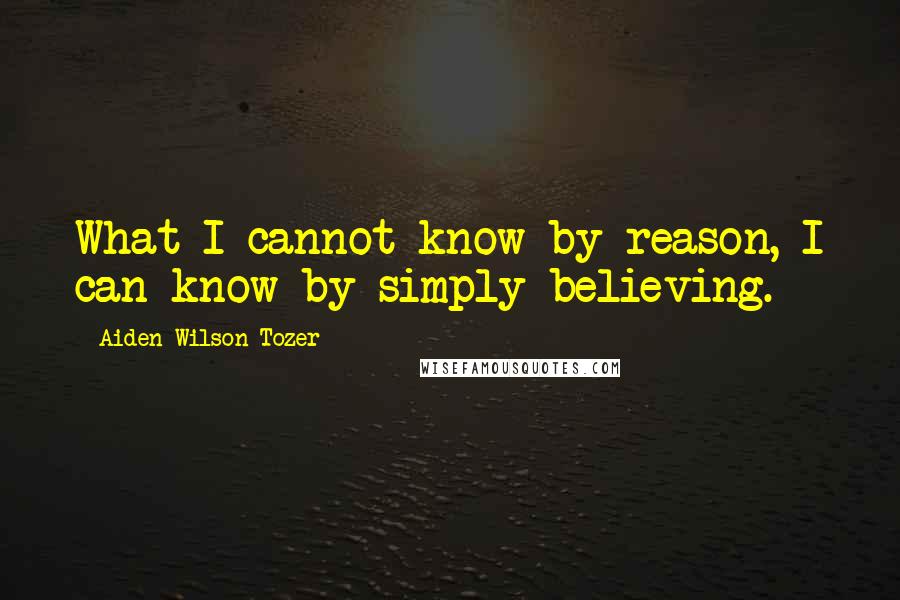 Aiden Wilson Tozer Quotes: What I cannot know by reason, I can know by simply believing.