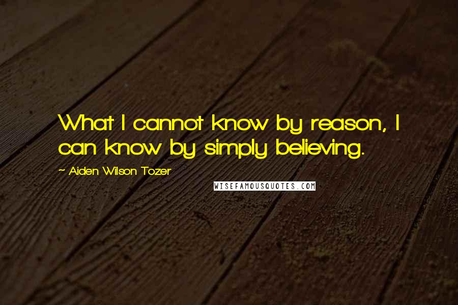 Aiden Wilson Tozer Quotes: What I cannot know by reason, I can know by simply believing.