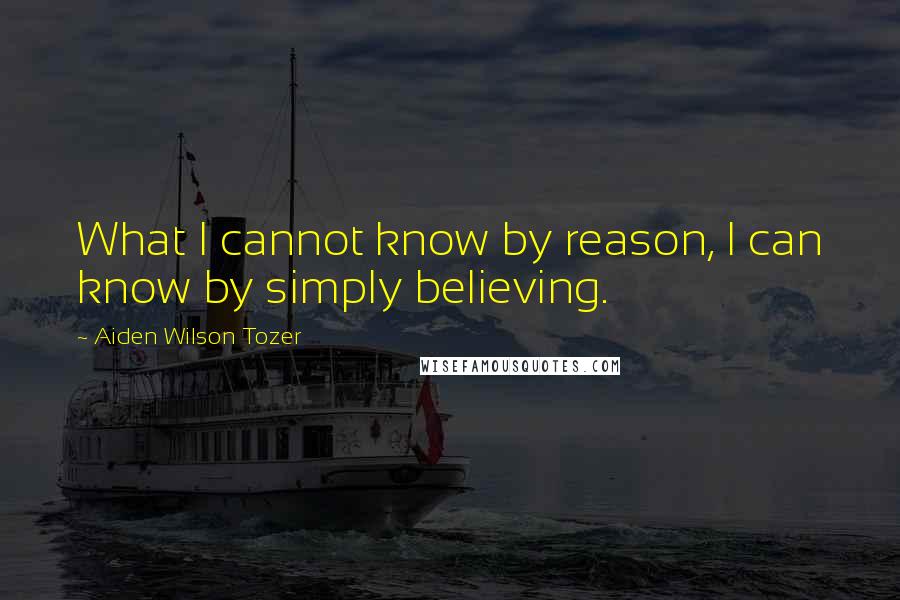 Aiden Wilson Tozer Quotes: What I cannot know by reason, I can know by simply believing.