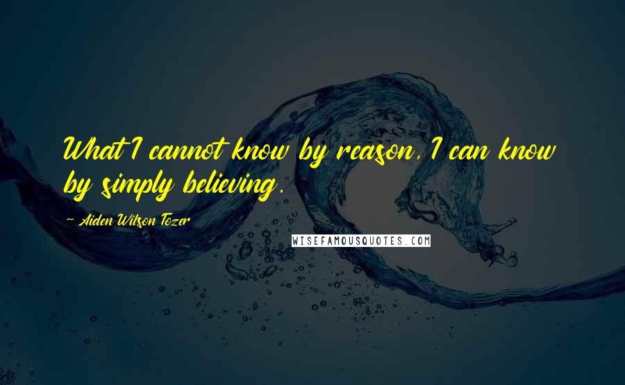 Aiden Wilson Tozer Quotes: What I cannot know by reason, I can know by simply believing.