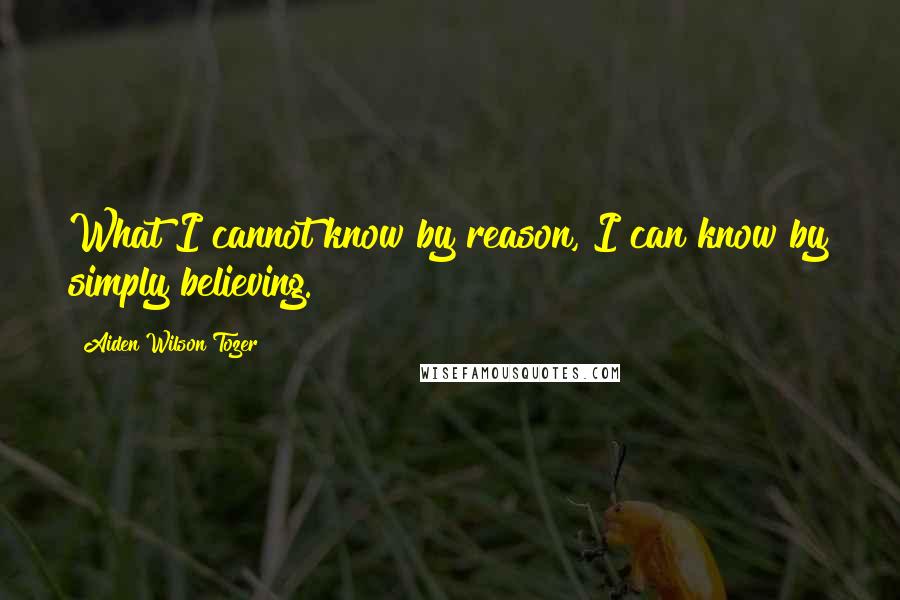 Aiden Wilson Tozer Quotes: What I cannot know by reason, I can know by simply believing.