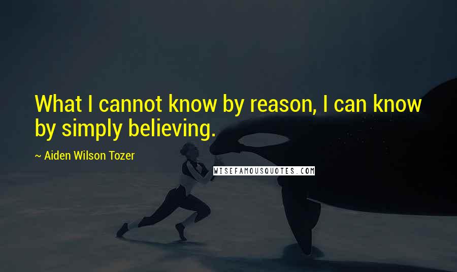 Aiden Wilson Tozer Quotes: What I cannot know by reason, I can know by simply believing.
