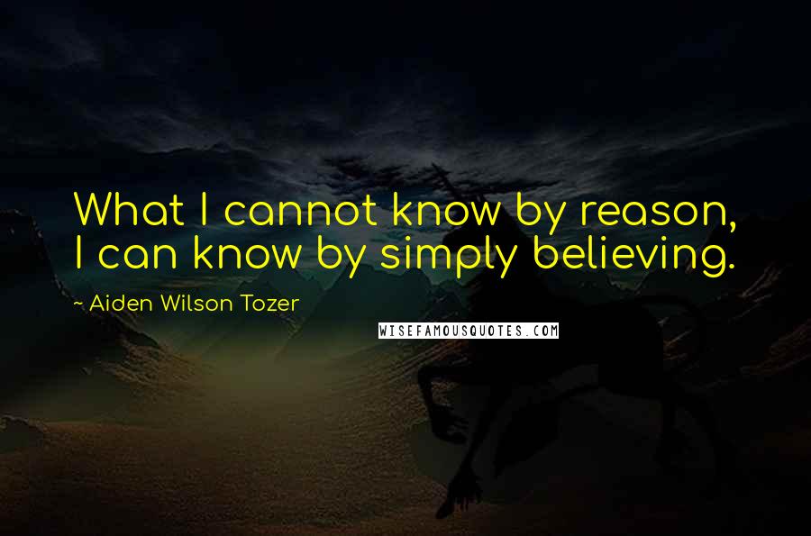Aiden Wilson Tozer Quotes: What I cannot know by reason, I can know by simply believing.