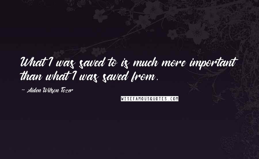 Aiden Wilson Tozer Quotes: What I was saved to is much more important than what I was saved from.