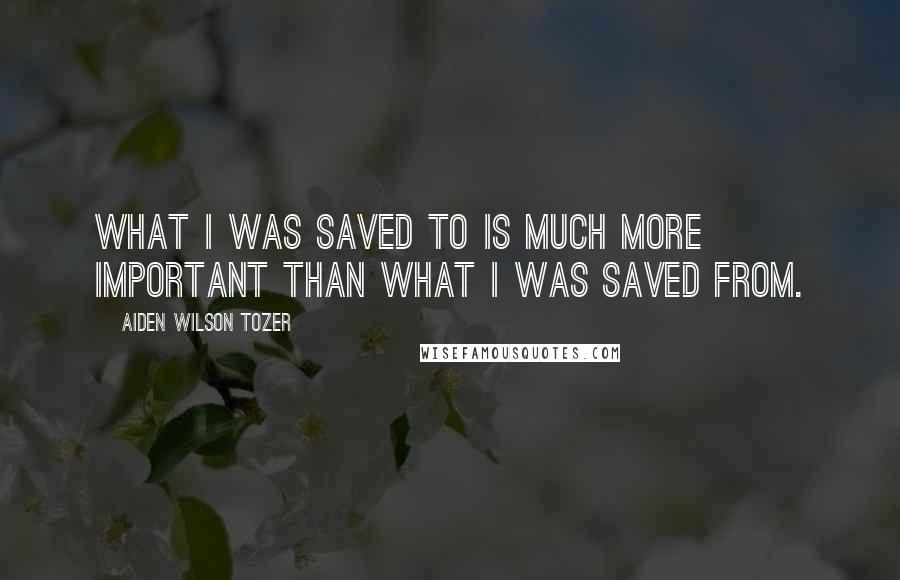 Aiden Wilson Tozer Quotes: What I was saved to is much more important than what I was saved from.