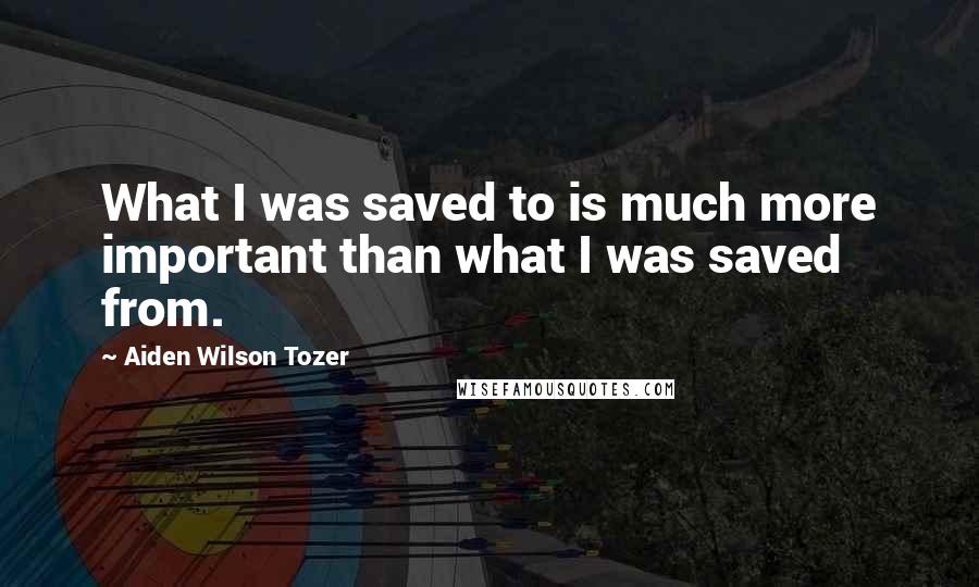 Aiden Wilson Tozer Quotes: What I was saved to is much more important than what I was saved from.