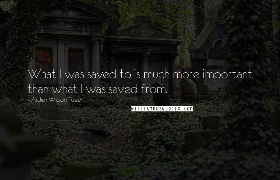 Aiden Wilson Tozer Quotes: What I was saved to is much more important than what I was saved from.