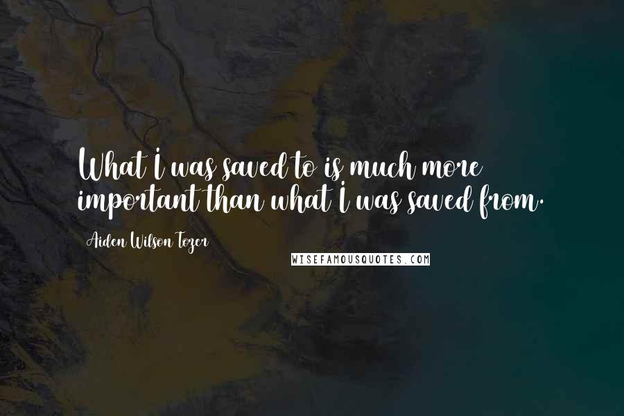 Aiden Wilson Tozer Quotes: What I was saved to is much more important than what I was saved from.