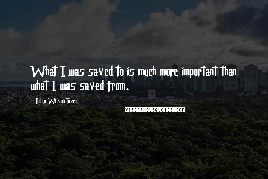 Aiden Wilson Tozer Quotes: What I was saved to is much more important than what I was saved from.