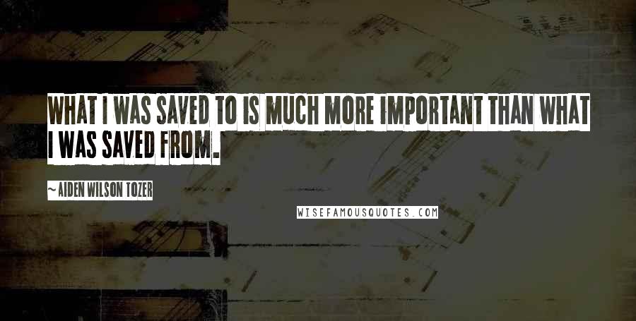 Aiden Wilson Tozer Quotes: What I was saved to is much more important than what I was saved from.