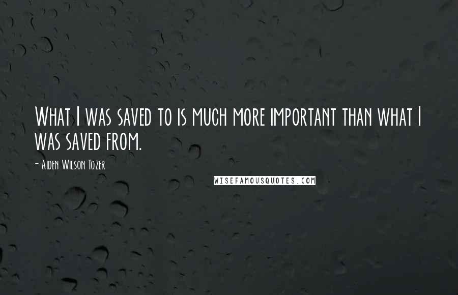 Aiden Wilson Tozer Quotes: What I was saved to is much more important than what I was saved from.