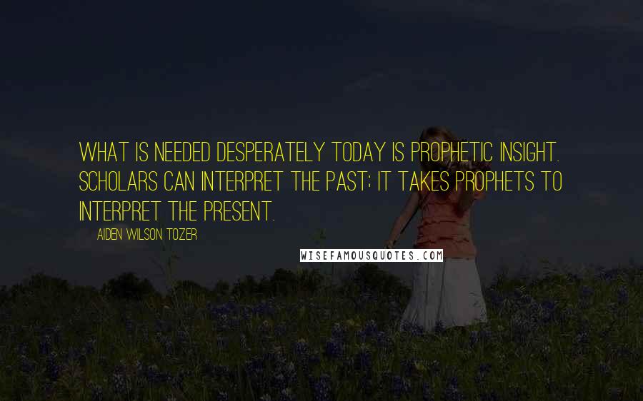 Aiden Wilson Tozer Quotes: What is needed desperately today is prophetic insight. Scholars can interpret the past; it takes prophets to interpret the present.