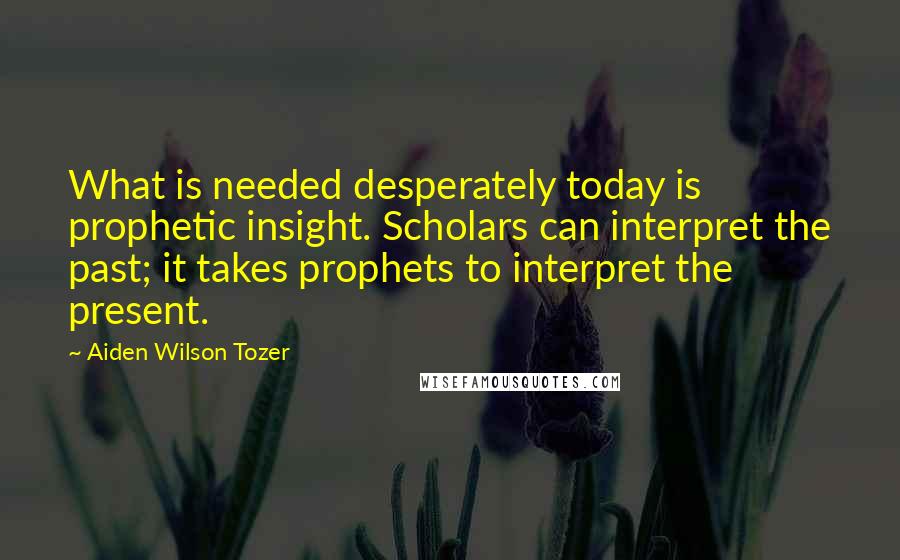 Aiden Wilson Tozer Quotes: What is needed desperately today is prophetic insight. Scholars can interpret the past; it takes prophets to interpret the present.
