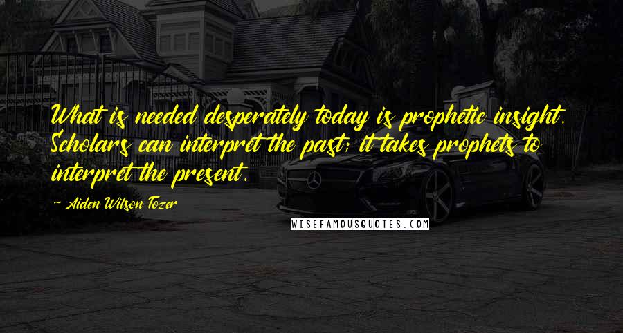 Aiden Wilson Tozer Quotes: What is needed desperately today is prophetic insight. Scholars can interpret the past; it takes prophets to interpret the present.