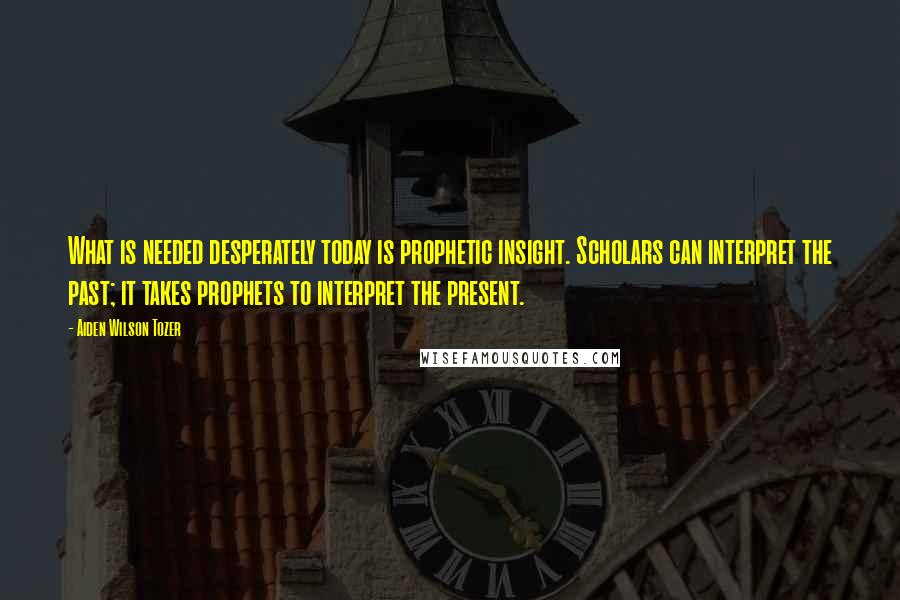 Aiden Wilson Tozer Quotes: What is needed desperately today is prophetic insight. Scholars can interpret the past; it takes prophets to interpret the present.