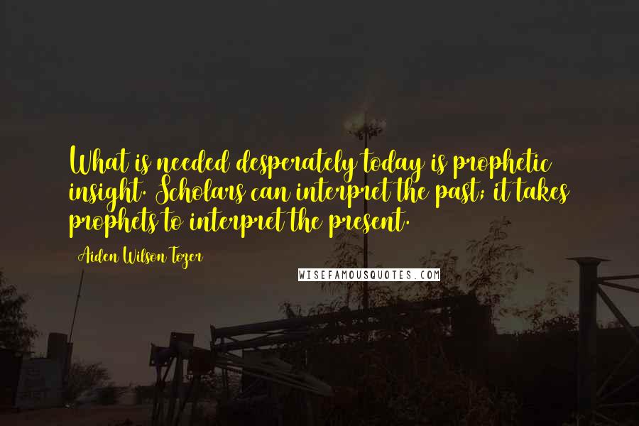 Aiden Wilson Tozer Quotes: What is needed desperately today is prophetic insight. Scholars can interpret the past; it takes prophets to interpret the present.
