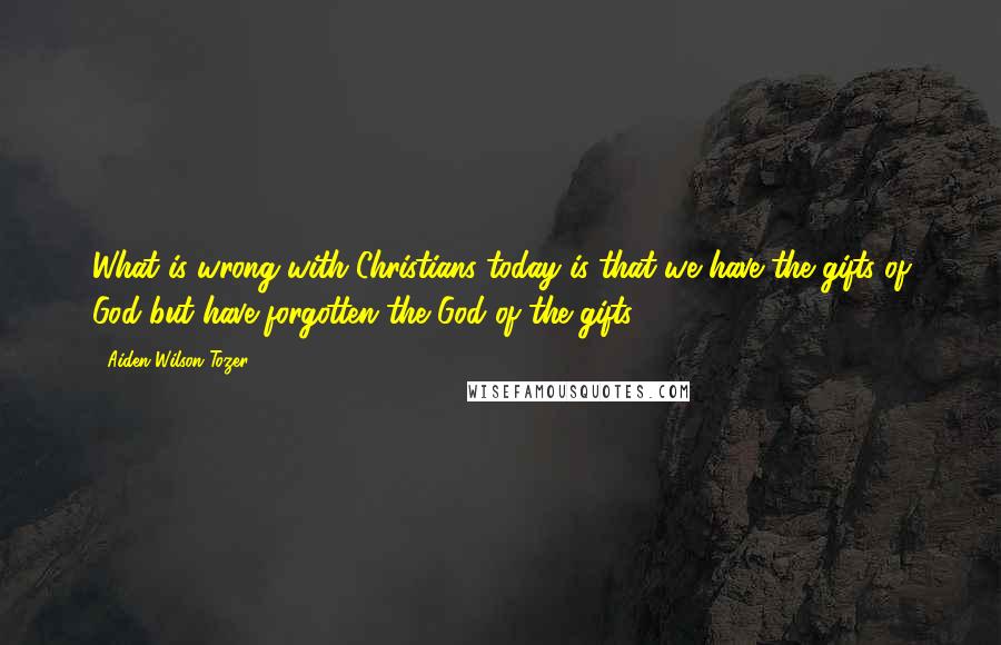 Aiden Wilson Tozer Quotes: What is wrong with Christians today is that we have the gifts of God but have forgotten the God of the gifts.