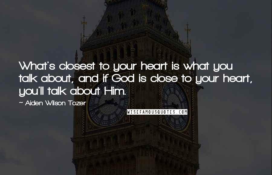 Aiden Wilson Tozer Quotes: What's closest to your heart is what you talk about, and if God is close to your heart, you'll talk about Him.