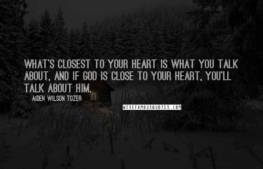 Aiden Wilson Tozer Quotes: What's closest to your heart is what you talk about, and if God is close to your heart, you'll talk about Him.