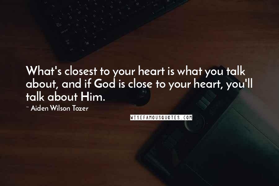 Aiden Wilson Tozer Quotes: What's closest to your heart is what you talk about, and if God is close to your heart, you'll talk about Him.