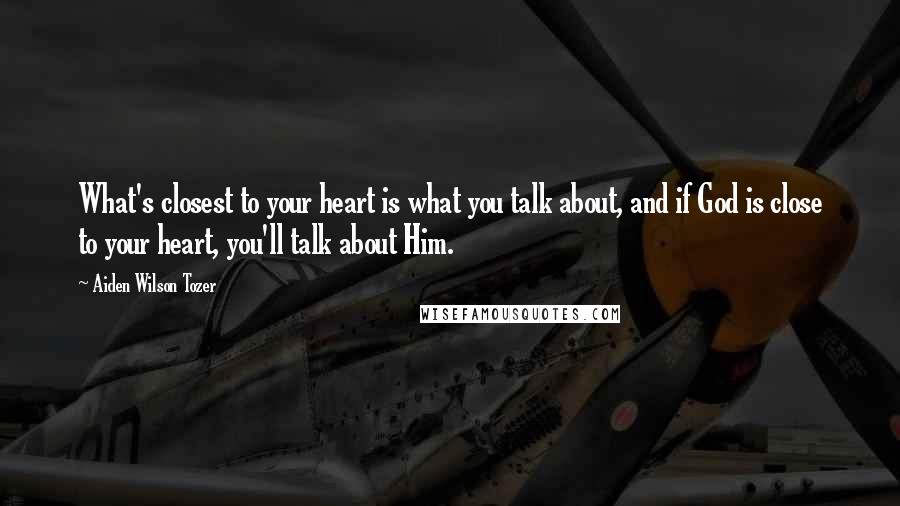 Aiden Wilson Tozer Quotes: What's closest to your heart is what you talk about, and if God is close to your heart, you'll talk about Him.