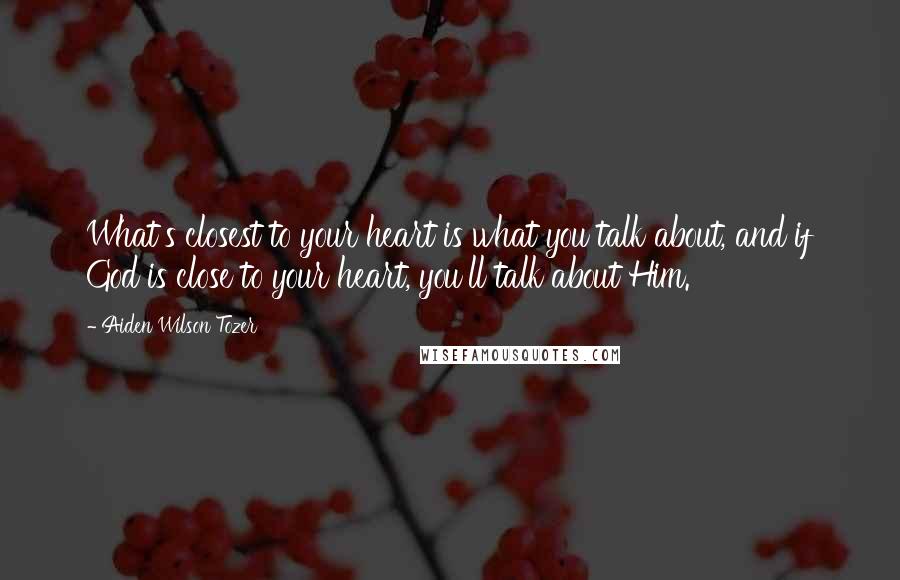 Aiden Wilson Tozer Quotes: What's closest to your heart is what you talk about, and if God is close to your heart, you'll talk about Him.