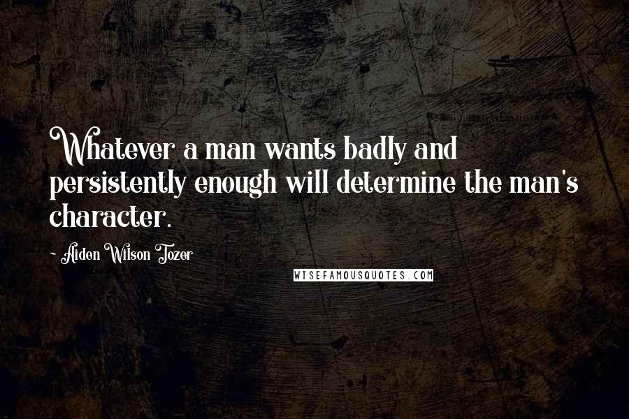 Aiden Wilson Tozer Quotes: Whatever a man wants badly and persistently enough will determine the man's character.