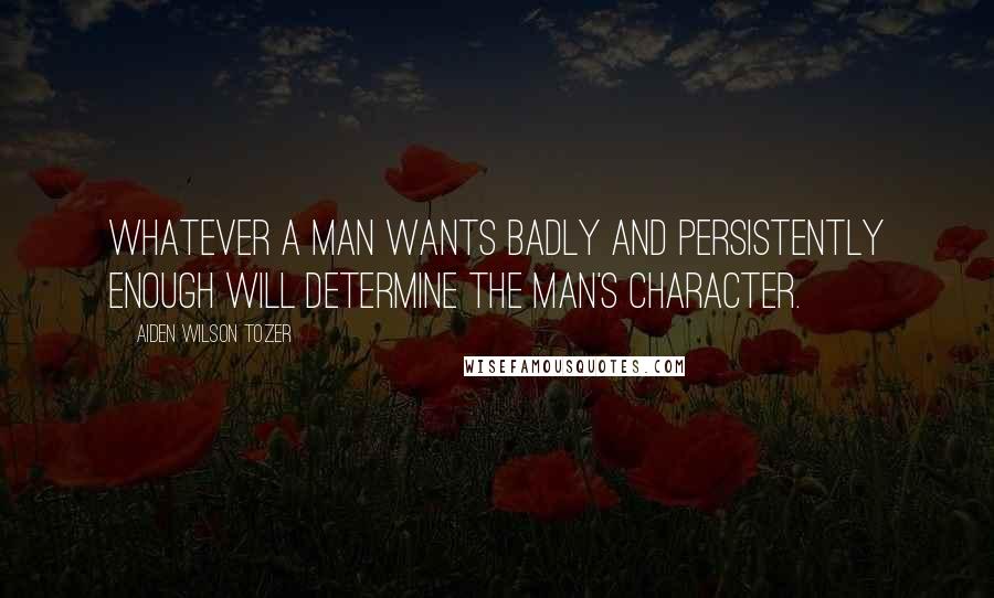 Aiden Wilson Tozer Quotes: Whatever a man wants badly and persistently enough will determine the man's character.