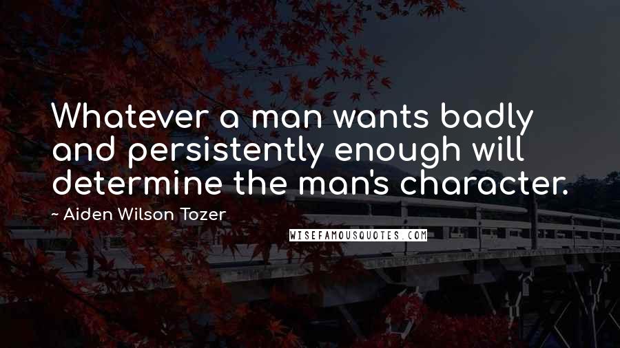 Aiden Wilson Tozer Quotes: Whatever a man wants badly and persistently enough will determine the man's character.