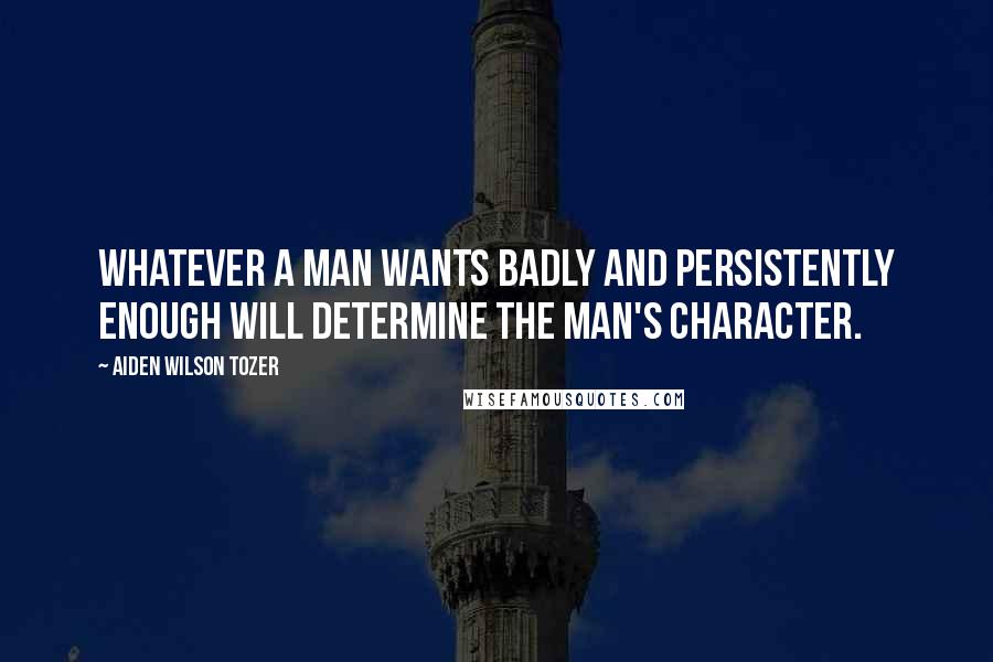 Aiden Wilson Tozer Quotes: Whatever a man wants badly and persistently enough will determine the man's character.