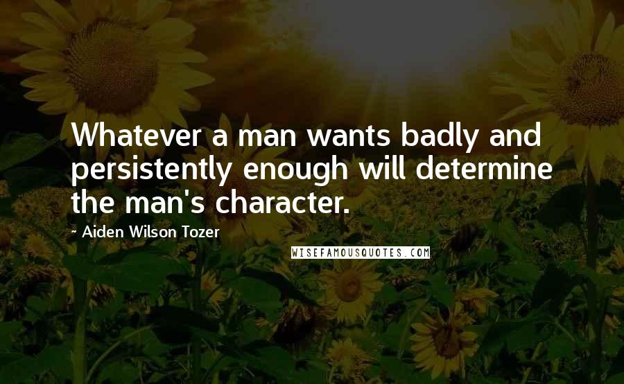 Aiden Wilson Tozer Quotes: Whatever a man wants badly and persistently enough will determine the man's character.