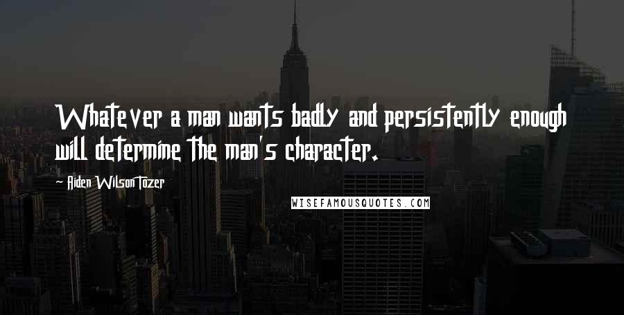 Aiden Wilson Tozer Quotes: Whatever a man wants badly and persistently enough will determine the man's character.