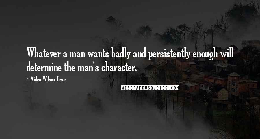 Aiden Wilson Tozer Quotes: Whatever a man wants badly and persistently enough will determine the man's character.