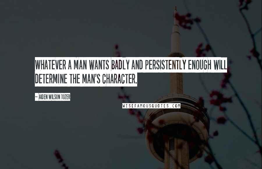 Aiden Wilson Tozer Quotes: Whatever a man wants badly and persistently enough will determine the man's character.