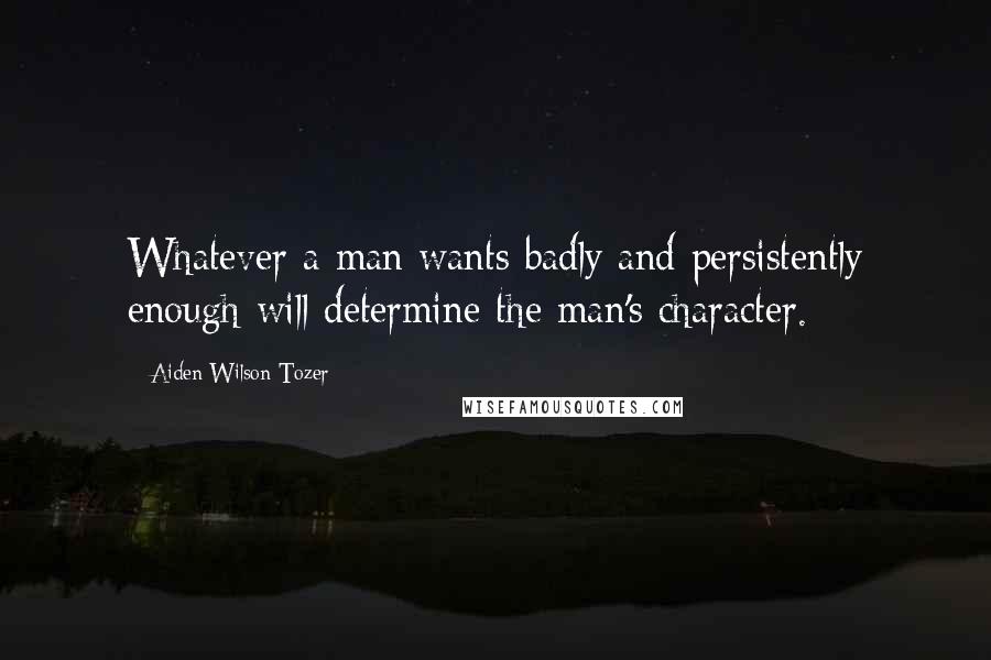 Aiden Wilson Tozer Quotes: Whatever a man wants badly and persistently enough will determine the man's character.